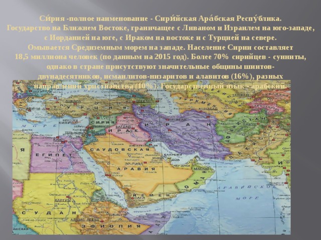 Си́рия -полное наименование - Сири́йская Ара́бская Респу́блика. Государство на Ближнем Востоке, граничащее с Ливаном и Израилем на юго-западе, с Иорданией на юге, с Ираком на востоке и с Турцией на севере. Омывается Средиземным морем на западе. Население Сирии составляет 18,5 миллиона человек (по данным на 2015 год). Более 70% сирийцев - сунниты, однако в стране присутствуют значительные общины шиитов-двунадесятников, исмаилитов-низаритов и алавитов (16%), разных направлений христианства (10%). Государственный язык - арабский. 