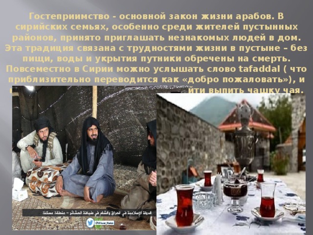 Гостеприимство - основной закон жизни арабов. В сирийских семьях, особенно среди жителей пустынных районов, принято приглашать незнакомых людей в дом. Эта традиция связана с трудностями жизни в пустыне – без пищи, воды и укрытия путники обречены на смерть. Повсеместно в Сирии можно услышать слово tafaddal ( что приблизительно переводится как «добро пожаловать»), и незнакомых людей приглашают зайти выпить чашку чая. 