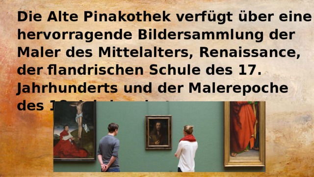 Die Alte Pinakothek verfügt über eine hervorragende Bildersammlung der Maler des Mittelalters, Renaissance, der flandrischen Schule des 17. Jahrhunderts und der Malerepoche des 18. Jahrhunderts. 