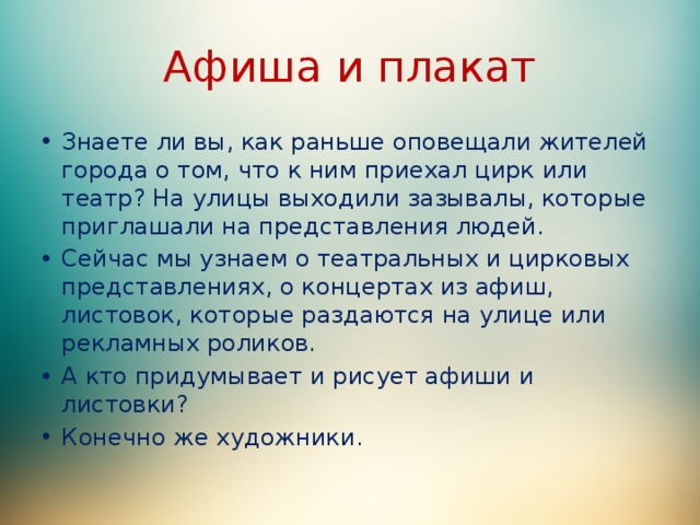 Афиша и плакат Знаете ли вы, как раньше оповещали жителей города о том, что к ним приехал цирк или театр? На улицы выходили зазывалы, которые приглашали на представления людей. Сейчас мы узнаем о театральных и цирковых представлениях, о концертах из афиш, листовок, которые раздаются на улице или рекламных роликов. А кто придумывает и рисует афиши и листовки? Конечно же художники. 