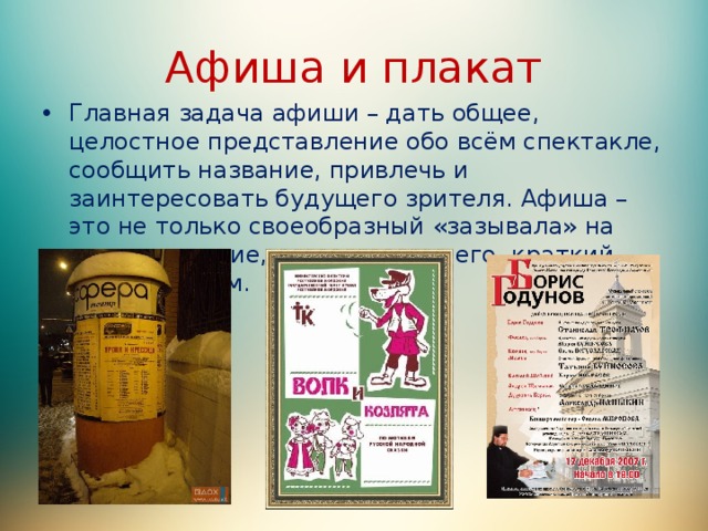 Афиша и плакат Главная задача афиши – дать общее, целостное представление обо всём спектакле, сообщить название, привлечь и заинтересовать будущего зрителя. Афиша – это не только своеобразный «зазывала» на представление, это прежде всего, краткий рассказ о нём. 