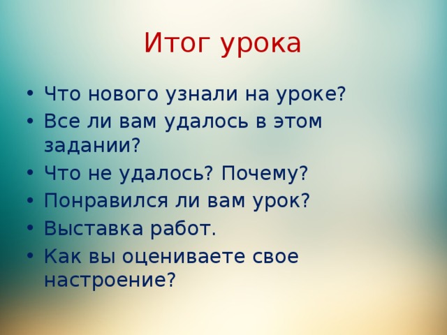 Итог урока Что нового узнали на уроке? Все ли вам удалось в этом задании? Что не удалось? Почему? Понравился ли вам урок? Выставка работ. Как вы оцениваете свое настроение? 
