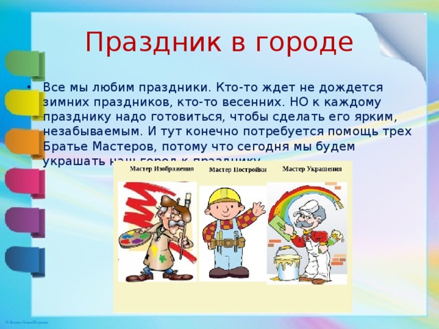 Праздник в городе Все мы любим праздники. Кто-то ждет не дождется зимних праздников, кто-то весенних. НО к каждому празднику надо готовиться, чтобы сделать его ярким, незабываемым. И тут конечно потребуется помощь трех Братье Мастеров, потому что сегодня мы будем украшать наш город к празднику. 