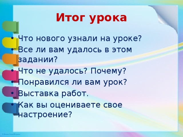 Итог урока Что нового узнали на уроке? Все ли вам удалось в этом задании? Что не удалось? Почему? Понравился ли вам урок? Выставка работ. Как вы оцениваете свое настроение? 