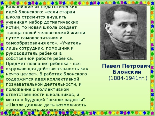 Важнейшие из педагогических идей Блонского: «если старая школа стремится внушить ученикам набор догматических истин, то новая школа создает творца новой человеческой жизни путем самовоспитания и самообразования его». «Учитель лишь сотрудник, помощник и руководитель ребенка в собственной работе ребенка. Предмет познания ребенка - вся окружающая действительность как нечто целое». В работах Блонского содержится идея коллективной познавательной деятельности, и положение о коллективной ответственности школьников, и мечта о будущей 