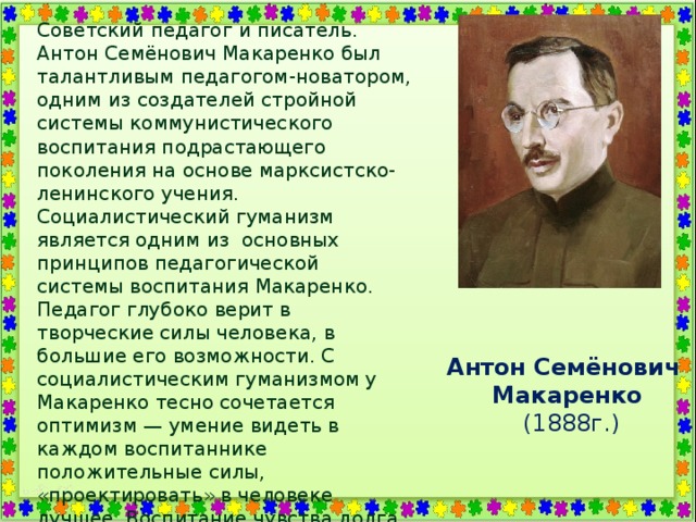Советский педагог и писатель. Антон Семёнович Макаренко был талантливым педагогом-новатором, одним из создателей стройной системы коммунистического воспитания подрастающего поколения на основе марксистско-ленинского учения. Социалистический гуманизм является одним из  основных принципов педагогической системы воспитания Макаренко. Педагог глубоко верит в творческие силы человека, в большие его возможности. С социалистическим гуманизмом у Макаренко тесно сочетается оптимизм — умение видеть в каждом воспитаннике положительные силы, «проектировать» в человеке лучшее. Воспитание чувства долга и чести, воспитание воли, характера и дисциплины. Каждый член коллектива обязан сознавать и чувствовать свой долг перед коллективом, начиная с первичного коллектива и кончая социалистической Родиной. Антон Семёнович Макаренко   (1888г.) 