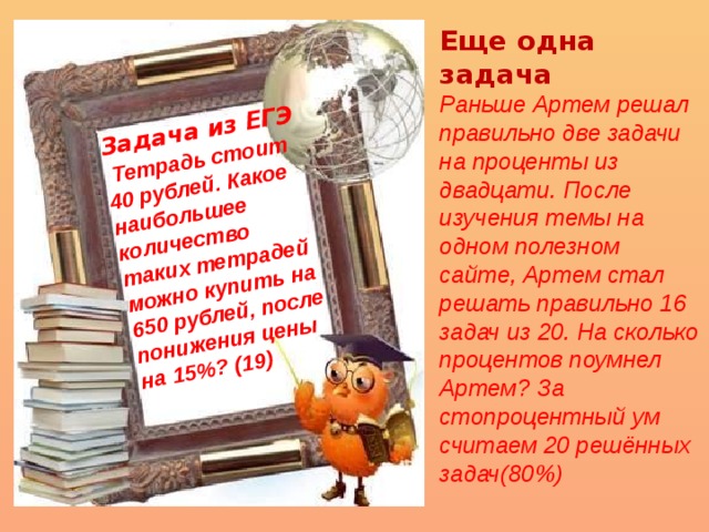 Задача из ЕГЭ  Тетрадь стоит 40 рублей. Какое наибольшее количество таких тетрадей можно купить на 650 рублей, после понижения цены на 15%? (19) Еще одна задача Раньше Артем решал правильно две задачи на проценты из двадцати. После изучения темы на одном полезном сайте, Артем стал решать правильно 16 задач из 20. На сколько процентов поумнел Артем? За стопроцентный ум считаем 20 решённых задач(80%) 