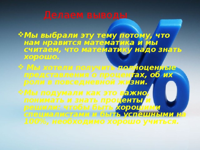 Делаем выводы Мы выбрали эту тему потому, что нам нравится математика и мы считаем, что математику надо знать хорошо.   Мы хотели получить полноценные представления о процентах, об их роли в повседневной жизни.  Мы подумали как это важно, понимать и знать проценты и решили: чтобы быть хорошими специалистами и быть успешными на 100%, необходимо хорошо учиться.  