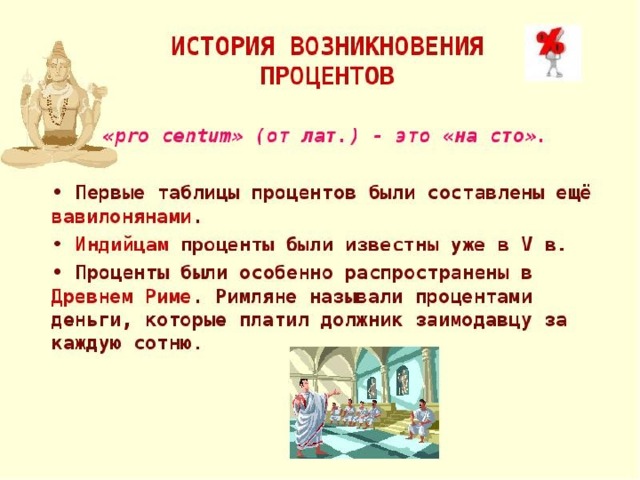 Немного из истории Слово «процент» имеет латинское происхождение: «pro centum» - «со ста». Часто вместо слова «процент» используют словосочетание «сотая часть числа». Процентом называется сотая часть числа. 1/100=1% Так как слова «на сотню» звучали как «процентум», то сотую часть стали называть процентом Проценты были особенно распространены в Древнем Риме. Римляне называли процентами деньги, которые платил должник (заимодавцу) за каждую сотню.     
