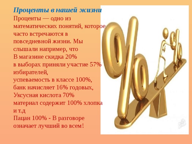Проценты в нашей жизни Проценты — одно из математических понятий, которое часто встречаются в повседневной жизни. Мы слышали например, что В магазине скидка 20% в выборах приняли участие 57% избирателей, успеваемость в классе 100%, банк начисляет 16% годовых, Уксусная кислота 70% материал содержит 100% хлопка и т.д Пацан 100% - В разговоре означает лучший во всем! 