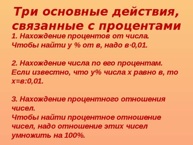 Три основные действия, связанные с процентами 1. Нахождение процентов от числа. Чтобы найти у % от в, надо в·0,01.  2. Нахождение числа по его процентам. Если известно, что у% числа x равно в, то x=в:0,01.  3. Нахождение процентного отношения чисел. Чтобы найти процентное отношение чисел, надо отношение этих чисел умножить на 100%. 