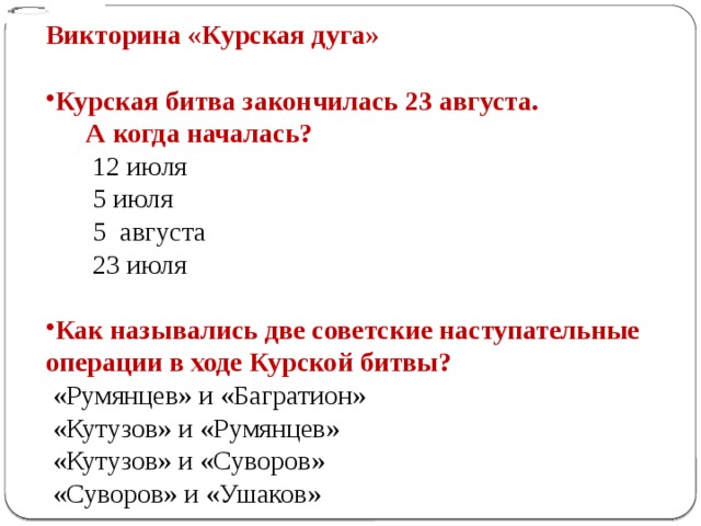 Викторина «Курская дуга» Курская битва закончилась 23 августа.  А когда началась?   12 июля    5 июля    5 августа    23 июля Как назывались две советские наступательные операции в ходе Курской битвы?   «Румянцев» и «Багратион»   «Кутузов» и «Румянцев»   «Кутузов» и «Суворов»   «Суворов» и «Ушаков»
