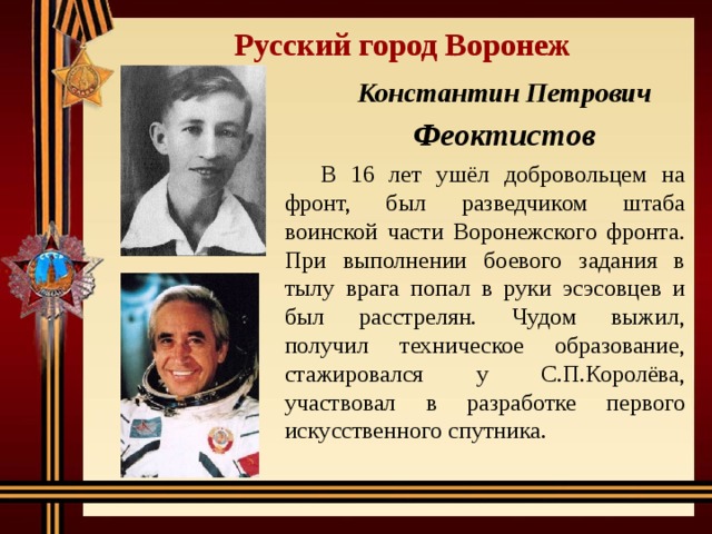 Русский город Воронеж Константин Петрович Феоктистов  В 16 лет ушёл добровольцем на фронт, был разведчиком штаба воинской части Воронежского фронта. При выполнении боевого задания в тылу врага попал в руки эсэсовцев и был расстрелян. Чудом выжил, получил техническое образование, стажировался у С.П.Королёва, участвовал в разработке первого искусственного спутника. 