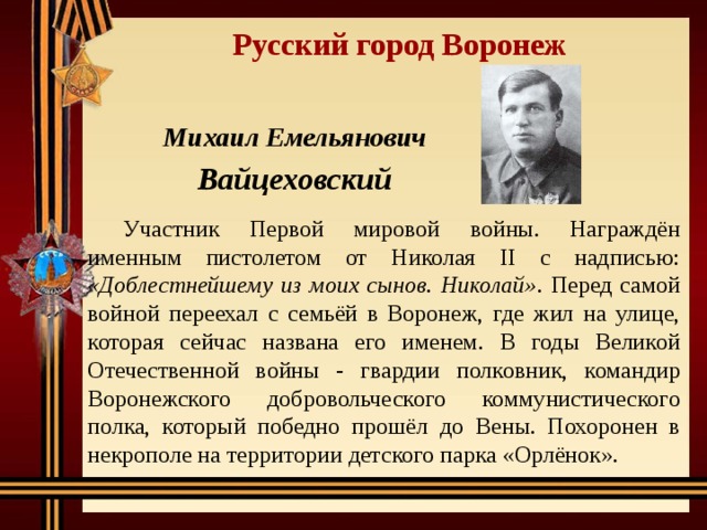 Русский город Воронеж Михаил Емельянович Вайцеховский  Участник Первой мировой войны. Награждён именным пистолетом от Николая II с надписью: «Доблестнейшему из моих сынов. Николай» . Перед самой войной переехал с семьёй в Воронеж, где жил на улице, которая сейчас названа его именем. В годы Великой Отечественной войны - гвардии полковник, командир Воронежского добровольческого коммунистического полка, который победно прошёл до Вены. Похоронен в некрополе на территории детского парка «Орлёнок». 