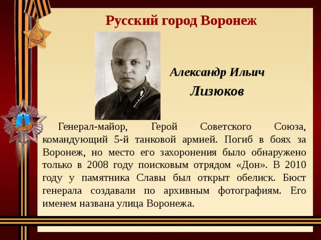 Русский город Воронеж Александр Ильич Лизюков Генерал-майор, Герой Советского Союза, командующий 5-й танковой армией. Погиб в боях за Воронеж, но место его захоронения было обнаружено только в 2008 году поисковым отрядом «Дон». В 2010 году у памятника Славы был открыт обелиск. Бюст генерала создавали по архивным фотографиям. Его именем названа улица Воронежа. 