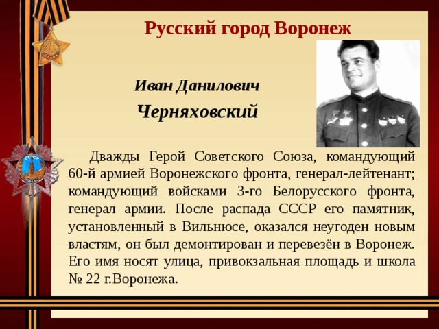 Русский город Воронеж Иван Данилович Черняховский Дважды Герой Советского Союза, командующий 60-й армией Воронежского фронта, генерал-лейтенант; командующий войсками 3-го Белорусского фронта, генерал армии. После распада СССР его памятник, установленный в Вильнюсе, оказался неугоден новым властям, он был демонтирован и перевезён в Воронеж. Его имя носят улица, привокзальная площадь и школа № 22 г.Воронежа. 