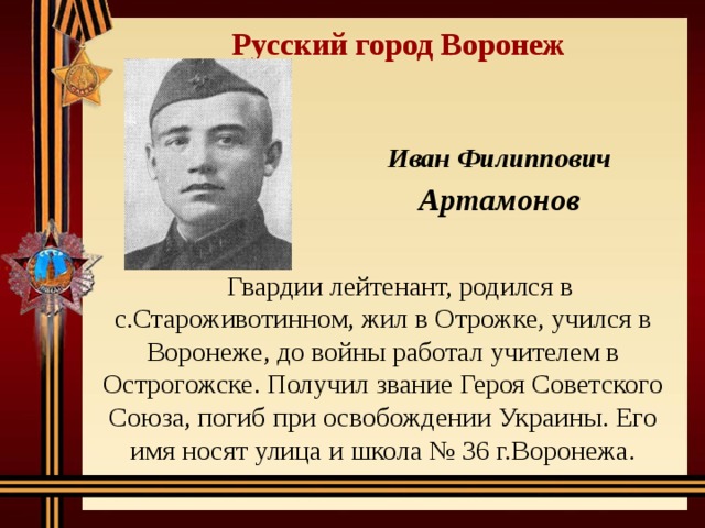 Русский город Воронеж Иван Филиппович Артамонов Гвардии лейтенант, родился в с.Староживотинном, жил в Отрожке, учился в Воронеже, до войны работал учителем в Острогожске. Получил звание Героя Советского Союза, погиб при освобождении Украины. Его имя носят улица и школа № 36 г.Воронежа. 