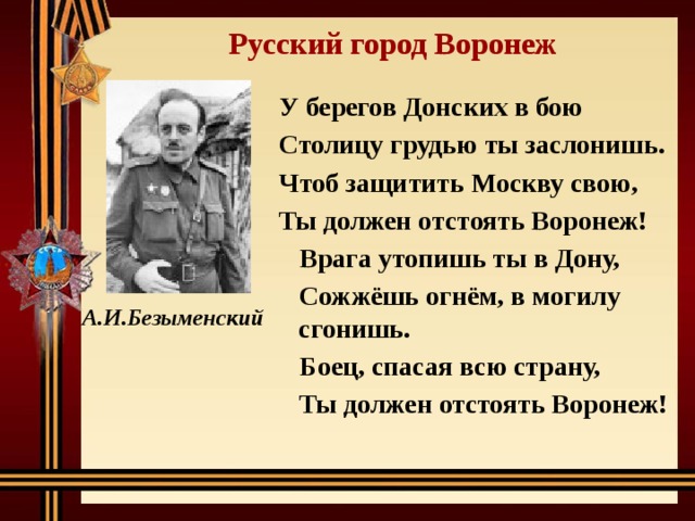 Русский город Воронеж У берегов Донских в бою Столицу грудью ты заслонишь. Чтоб защитить Москву свою, Ты должен отстоять Воронеж! Врага утопишь ты в Дону, Сожжёшь огнём, в могилу сгонишь. Боец, спасая всю страну, Ты должен отстоять Воронеж!  А.И.Безыменский 