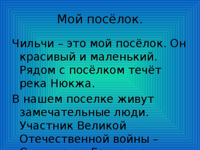 Мой посёлок. Чильчи – это мой посёлок. Он красивый и маленький. Рядом с посёлком течёт река Нюкжа. В нашем поселке живут замечательные люди. Участник Великой Отечественной войны – Сусленская Геннаида Ивановна. Ей 92 года. 