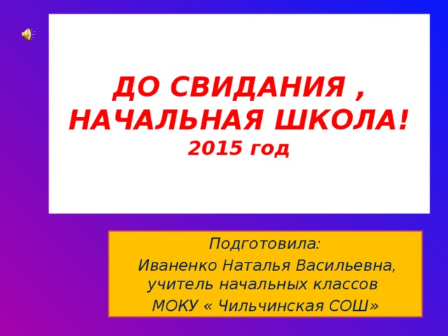 ДО СВИДАНИЯ ,  НАЧАЛЬНАЯ ШКОЛА!  2015 год Подготовила:  Иваненко Наталья Васильевна, учитель начальных классов МОКУ « Чильчинская СОШ» 