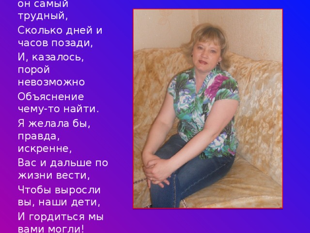 Каждый выпуск- он самый трудный, Сколько дней и часов позади, И, казалось, порой невозможно Объяснение чему-то найти. Я желала бы, правда, искренне, Вас и дальше по жизни вести, Чтобы выросли вы, наши дети, И гордиться мы вами могли! 