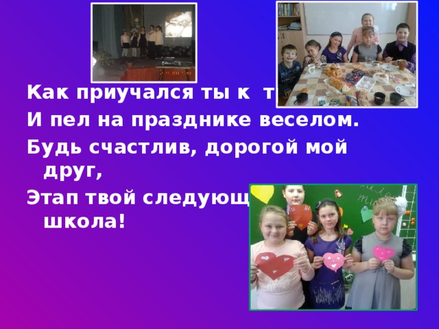 Как приучался ты к труду И пел на празднике веселом. Будь счастлив, дорогой мой друг, Этап твой следующий – средняя школа!  