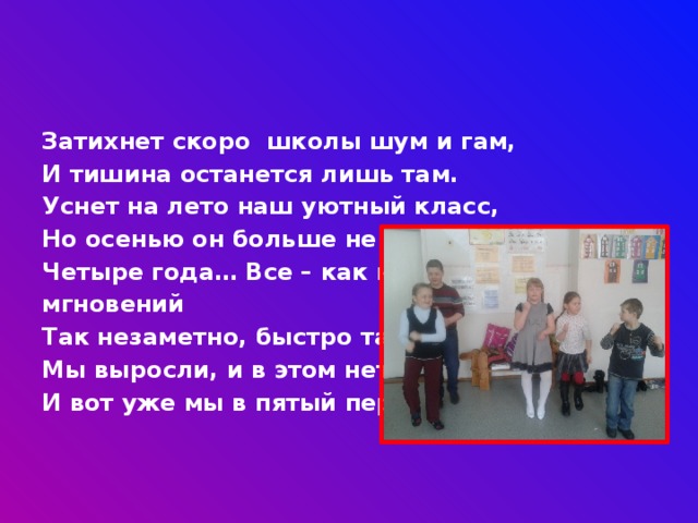 Затихнет скоро школы шум и гам, И тишина останется лишь там. Уснет на лето наш уютный класс, Но осенью он больше не увидит нас. Четыре года… Все – как несколько мгновений Так незаметно, быстро так прошли! Мы выросли, и в этом нет сомнений, И вот уже мы в пятый перешли! 