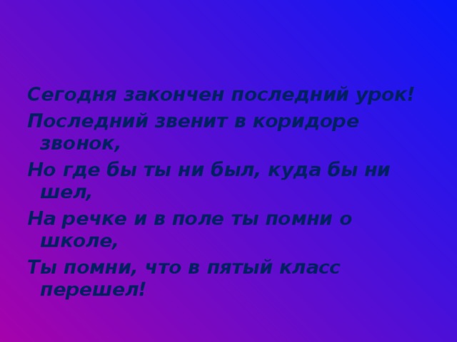 Сегодня закончен последний урок! Последний звенит в коридоре звонок, Но где бы ты ни был, куда бы ни шел, На речке и в поле ты помни о школе, Ты помни, что в пятый класс перешел! 