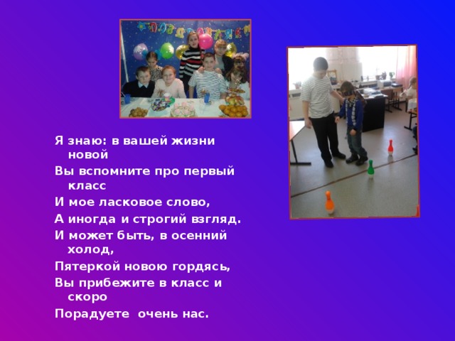 Я знаю: в вашей жизни новой Вы вспомните про первый класс И мое ласковое слово, А иногда и строгий взгляд. И может быть, в осенний холод, Пятеркой новою гордясь, Вы прибежите в класс и скоро Порадуете очень нас. 