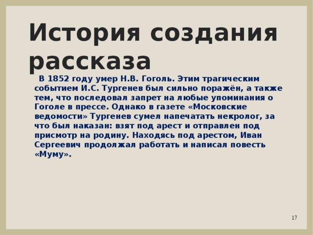 История создания рассказа  В 1852 году умер Н.В. Гоголь. Этим трагическим событием И.С. Тургенев был сильно поражён, а также тем, что последовал запрет на любые упоминания о Гоголе в прессе. Однако в газете «Московские ведомости» Тургенев сумел напечатать некролог, за что был наказан: взят под арест и отправлен под присмотр на родину. Находясь под арестом, Иван Сергеевич продолжал работать и написал повесть «Муму». 
