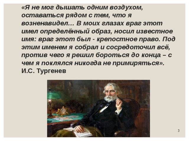 «Я не мог дышать одним воздухом, оставаться рядом с тем, что я возненавидел… В моих глазах враг этот имел определённый образ, носил известное имя: враг этот был - крепостное право. Под этим именем я собрал и сосредоточил всё, против чего я решил бороться до конца – с чем я поклялся никогда не примиряться».  И.С. Тургенев 