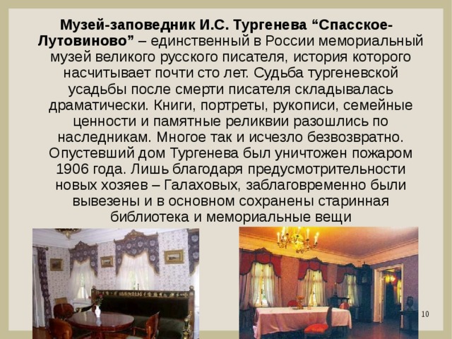 Музей-заповедник И.С. Тургенева “Спасское-Лутовиново” – единственный в России мемориальный музей великого русского писателя, история которого насчитывает почти сто лет. Судьба тургеневской усадьбы после смерти писателя складывалась драматически. Книги, портреты, рукописи, семейные ценности и памятные реликвии разошлись по наследникам. Многое так и исчезло безвозвратно. Опустевший дом Тургенева был уничтожен пожаром 1906 года. Лишь благодаря предусмотрительности новых хозяев – Галаховых, заблаговременно были вывезены и в основном сохранены старинная библиотека и мемориальные вещи 