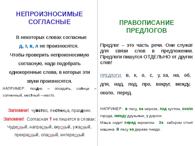  НЕПРОИЗНОСИМЫЕ СОГЛАСНЫЕ   В некоторых словах согласные  д, т, в, л не произносятся. Чтобы проверить непроизносимую согласную, надо подобрать однокоренные слова, в которых эти звуки произносятся. НАПРИМЕР: поз д но – опоздать, со л нце – солнечный, мес т ный – место. Запомни! чу вст во, ле стн ица, праз д ник. Запомни! Согласная Т не пишется в словах: Чуде сн ый, напра сн ый, вку сн ый, ужа сн ый, прекра сн ый, опа сн ый, интере сн ый  ПРАВОПИСАНИЕ ПРЕДЛОГОВ  Предлог – это часть речи. Они служат для связи слов в предложении. Предлоги пишутся ОТДЕЛЬНО от других слов! ПРЕДЛОГИ: в, к, о, с, у, за, на, об, для, над, под, про, вокруг, между, около, перед. НАПРИМЕР: в лесу, на морозе, под кустом, около города, между друзьями, у дороги. Маша сидит перед зеркалом. За  забором стоит машина. В лесу на дереве гнездо. 