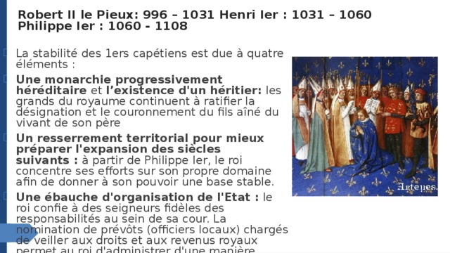 Robert II le Pieux: 996 – 1031 Henri Ier : 1031 – 1060  Philippe Ier : 1060 - 1108   La stabilité des 1ers capétiens est due à quatre éléments : Une monarchie progressivement héréditaire et l’existence d'un héritier:  les grands du royaume continuent à ratifier la désignation et le couronnement du fils aîné du vivant de son père   Un resserrement territorial pour mieux préparer l'expansion des siècles suivants :  à partir de Philippe Ier, le roi concentre ses efforts sur son propre domaine afin de donner à son pouvoir une base stable. Une ébauche d'organisation de l'Etat :  le roi confie à des seigneurs fidèles des responsabilités au sein de sa cour. La nomination de prévôts (officiers locaux) chargés de veiller aux droits et aux revenus royaux permet au roi d'administrer d'une manière rationnelle son propre domaine. 