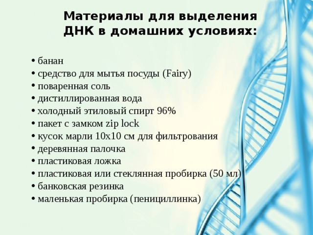 Материалы для выделения ДНК в домашних условиях:  банан  средство для мытья посуды (Fairy)  поваренная соль  дистиллированная вода  холодный этиловый спирт 96%  пакет с замком zip lock  кусок марли 10х10 см для фильтрования  деревянная палочка  пластиковая ложка  пластиковая или стеклянная пробирка (50 мл)  банковская резинка  маленькая пробирка (пенициллинка) 