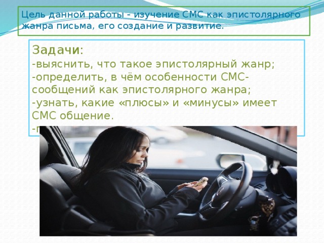Цель данной работы - изучение СМС как эпистолярного жанра письма, его создание и развитие. Задачи: -выяснить, что такое эпистолярный жанр; -определить, в чём особенности СМС-сообщений как эпистолярного жанра; -узнать, какие «плюсы» и «минусы» имеет СМС общение. -провести соц. опрос. 