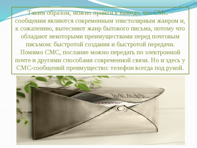 Таким образом, можно прийти к выводу, что СМС – сообщения являются современным эпистолярным жанром и, к сожалению, вытесняют жанр бытового письма, потому что обладают некоторыми преимуществами перед почтовым письмом: быстротой создания и быстротой передачи. Помимо СМС, послание можно передать по электронной почте и другими способами современной связи. Но и здесь у СМС-сообщений преимущество: телефон всегда под рукой. 