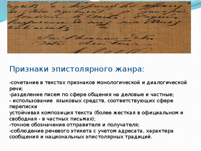 Эпистолярный жанр – жанр литературного произведения, имеющий форму письма, открытки, телеграммы, посылаемый адресату для сообщения определенных сведений. Он возник еще во времена античности. Признаки эпистолярного жанра: -сочетание в текстах признаков монологической и диалогической речи; -разделение писем по сфере общения на деловые и частные; - использование языковых средств, соответствующих сфере переписки устойчивая композиция текста (более жесткая в официальном и свободная - в частных письмах); -точное обозначение отправителя и получателя; -соблюдение речевого этикета с учетом адресата, характера сообщения и национальных эпистолярных традиций. 