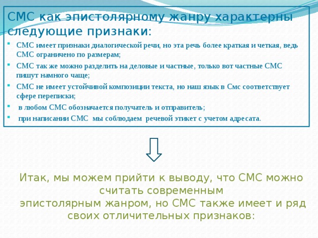 СМС как эпистолярному жанру характерны следующие признаки: СМС имеет признаки диалогической речи, но эта речь более краткая и четкая, ведь СМС ограничено по размерам; СМС так же можно разделить на деловые и частные, только вот частные СМС пишут намного чаще; СМС не имеет устойчивой композиции текста, но наш язык в Смс соответствует сфере переписки;  в любом СМС обозначается получатель и отправитель;  при написании СМС мы соблюдаем речевой этикет с учетом адресата. Итак, мы можем прийти к выводу, что СМС можно считать современным  эпистолярным жанром, но СМС также имеет и ряд своих отличительных признаков: 