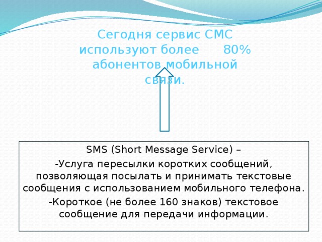 Сегодня сервис СМС используют более 80% абонентов мобильной связи. SMS (Short Message Service) – -Услуга пересылки коротких сообщений, позволяющая посылать и принимать текстовые сообщения с использованием мобильного телефона. -Короткое (не более 160 знаков) текстовое сообщение для передачи информации. 