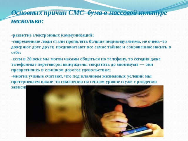 Основных причин СМС–бума в массовой культуре несколько:  -развитие электронных коммуникаций; -современные люди стали проявлять больше индивидуализма, не очень–то доверяют друг другу, предпочитают все самое тайное и сокровенное носить в себе; -если в 20 веке мы могли часами общаться по телефону, то сегодня даже телефонные переговоры вынуждены сократить до минимума — они превратились в слишком дорогое удовольствие; -многие ученые считают, что под влиянием жизненных условий мы претерпеваем какие–то изменения на генном уровне и уже с рождения зависимы от электронной техники. 