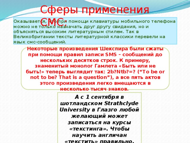 Сферы применения СМС: Оказывается, что при помощи клавиатуры мобильного телефона можно не только назначать друг другу свидания, но и объясняться высоким литературным стилем. Так в Великобритании тексты литературной классики перевели на язык смс-сообщений. Некоторые произведения Шекспира были сжаты при помощи правил записи SMS – сообщений до нескольких десятков строк. К примеру, знаменитый монолог Гамлета «Быть или не быть!» теперь выглядит так: 2b?Ntb?=? (“To be or not to be? That is a question”), а все пять актов этого произведения легко вмещаются в несколько тысяч знаков. А с 1 сентября в шотландском Strathclyde University в Глазго любой желающий может записаться на курсы «текстинга». Чтобы научить англичан «текстить» правильно, представители мобильной индустрии обратились к ученым. 