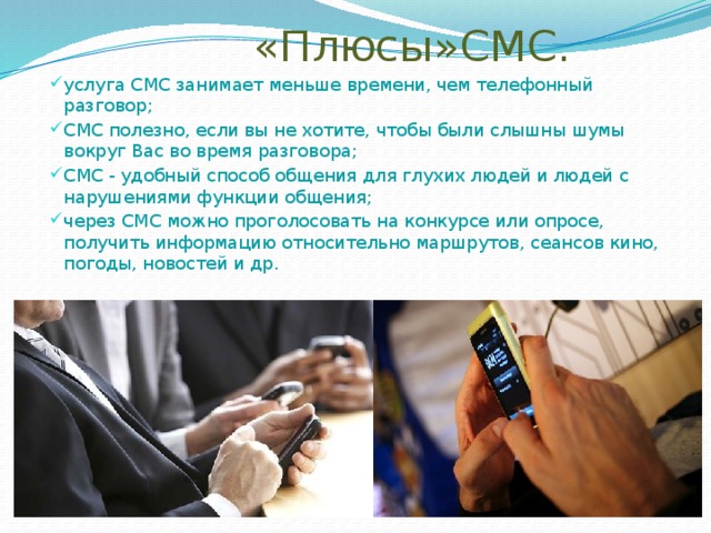  «Плюсы»СМС. услуга СМС занимает меньше времени, чем телефонный разговор; СМС полезно, если вы не хотите, чтобы были слышны шумы вокруг Вас во время разговора; СМС - удобный способ общения для глухих людей и людей с нарушениями функции общения; через СМС можно проголосовать на конкурсе или опросе, получить информацию относительно маршрутов, сеансов кино, погоды, новостей и др. 