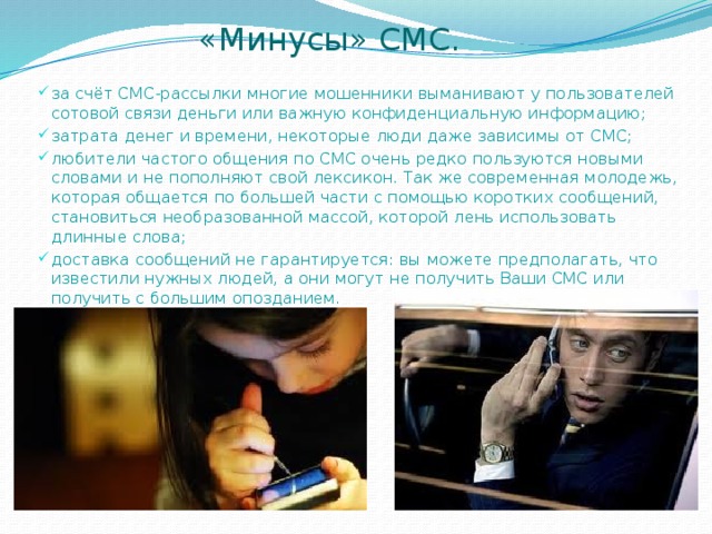  «Минусы» СМС. за счёт СМС-рассылки многие мошенники выманивают у пользователей сотовой связи деньги или важную конфиденциальную информацию; затрата денег и времени, некоторые люди даже зависимы от СМС; любители частого общения по СМС очень редко пользуются новыми словами и не пополняют свой лексикон. Так же современная молодежь, которая общается по большей части с помощью коротких сообщений, становиться необразованной массой, которой лень использовать длинные слова; доставка сообщений не гарантируется: вы можете предполагать, что известили нужных людей, а они могут не получить Ваши СМС или получить с большим опозданием. 
