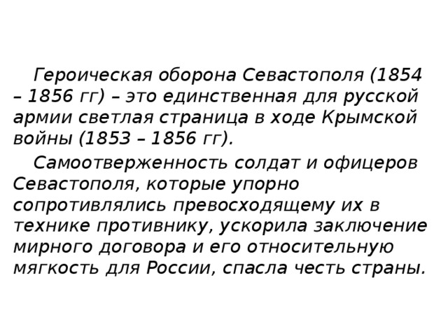  Героическая оборона Севастополя (1854 – 1856 гг) – это единственная для русской армии светлая страница в ходе Крымской войны (1853 – 1856 гг).  Самоотверженность солдат и офицеров Севастополя, которые упорно сопротивлялись превосходящему их в технике противнику, ускорила заключение мирного договора и его относительную мягкость для России, спасла честь страны. 