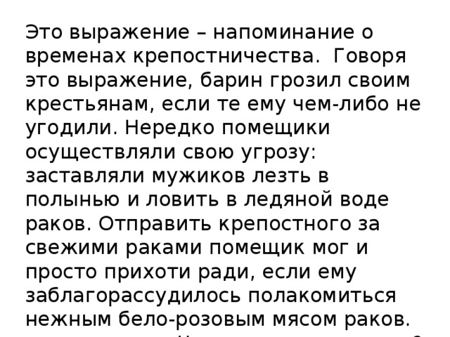 Это выражение – напоминание о временах крепостничества. Говоря это выражение, барин грозил своим крестьянам, если те ему чем-либо не угодили. Нередко помещики осуществляли свою угрозу: заставляли мужиков лезть в полынью и ловить в ледяной воде раков. Отправить крепостного за свежими раками помещик мог и просто прихоти ради, если ему заблагорассудилось полакомиться нежным бело-розовым мясом раков. Что это за выражение? 
