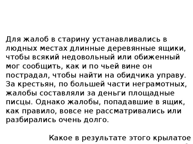 Для жалоб в старину устанавливались в людных местах длинные деревянные ящики, чтобы всякий недовольный или обиженный мог сообщить, как и по чьей вине он пострадал, чтобы найти на обидчика управу. За крестьян, по большей части неграмотных, жалобы составляли за деньги площадные писцы. Однако жалобы, попадавшие в ящик, как правило, вовсе не рассматривались или разбирались очень долго. Какое в результате этого крылатое выражение появилось? 