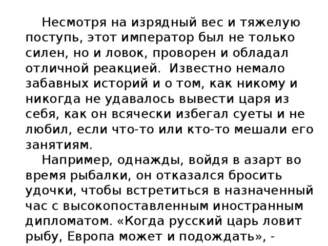  Несмотря на изрядный вес и тяжелую поступь, этот император был не только силен, но и ловок, проворен и обладал отличной реакцией. Известно немало забавных историй и о том, как никому и никогда не удавалось вывести царя из себя, как он всячески избегал суеты и не любил, если что-то или кто-то мешали его занятиям.  Например, однажды, войдя в азарт во время рыбалки, он отказался бросить удочки, чтобы встретиться в назначенный час с высокопоставленным иностранным дипломатом. «Когда русский царь ловит рыбу, Европа может и подождать», - невозмутимо сказал он. Назовите имя императора. 