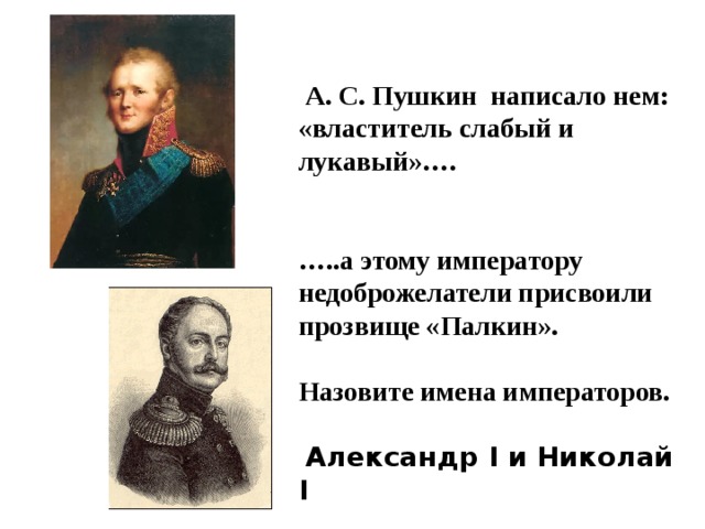  А. С. Пушкин написало нем: «властитель слабый и лукавый»….   … ..а этому императору недоброжелатели присвоили прозвище «Палкин».  Назовите имена императоров.   Александр I и Николай I 