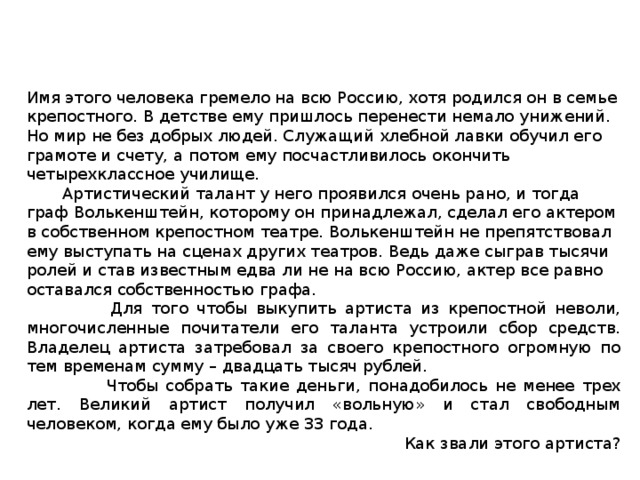Имя этого человека гремело на всю Россию, хотя родился он в семье крепостного. В детстве ему пришлось перенести немало унижений. Но мир не без добрых людей. Служащий хлебной лавки обучил его грамоте и счету, а потом ему посчастливилось окончить четырехклассное училище.  Артистический талант у него проявился очень рано, и тогда граф Волькенштейн, которому он принадлежал, сделал его актером в собственном крепостном театре. Волькенштейн не препятствовал ему выступать на сценах других театров. Ведь даже сыграв тысячи ролей и став известным едва ли не на всю Россию, актер все равно оставался собственностью графа.  Для того чтобы выкупить артиста из крепостной неволи, многочисленные почитатели его таланта устроили сбор средств. Владелец артиста затребовал за своего крепостного огромную по тем временам сумму – двадцать тысяч рублей.  Чтобы собрать такие деньги, понадобилось не менее трех лет. Великий артист получил «вольную» и стал свободным человеком, когда ему было уже 33 года. Как звали этого артиста? 